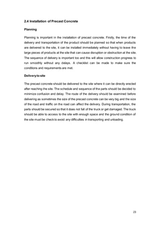 23
2.4 Installation of Precast Concrete
Planning
Planning is important in the installation of precast concrete. Firstly, the time of the
delivery and transportation of the product should be planned so that when products
are delivered to the site, it can be installed immediately without having to leave the
large pieces of products at the site that can cause disruption or obstruction at the site.
The sequence of delivery is important too and this will allow construction progress to
run smoothly without any delays. A checklist can be made to make sure the
conditions and requirements are met.
Deliveryto site
The precast concrete should be delivered to the site where it can be directly erected
after reaching the site. The schedule and sequence of the parts should be decided to
minimize confusion and delay. The route of the delivery should be examined before
delivering as sometimes the size of the precast concrete can be very big and the size
of the road and traffic on the road can affect the delivery. During transportation, the
parts should be secured so that it does not fall of the truck or get damaged. The truck
should be able to access to the site with enough space and the ground condition of
the site must be check to avoid any difficulties in transporting and unloading.
 