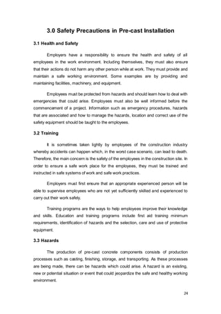 24
3.0 Safety Precautions in Pre-cast Installation
3.1 Health and Safety
Employers have a responsibility to ensure the health and safety of all
employees in the work environment. Including themselves, they must also ensure
that their actions do not harm any other person while at work. They must provide and
maintain a safe working environment. Some examples are by providing and
maintaining facilities, machinery, and equipment.
Employees must be protected from hazards and should learn how to deal with
emergencies that could arise. Employees must also be well informed before the
commencement of a project. Information such as emergency procedures, hazards
that are associated and how to manage the hazards, location and correct use of the
safety equipment should be taught to the employees.
3.2 Training
It is sometimes taken lightly by employees of the construction industry
whereby accidents can happen which, in the worst case scenario, can lead to death.
Therefore, the main concern is the safety of the employees in the construction site. In
order to ensure a safe work place for the employees, they must be trained and
instructed in safe systems of work and safe work practices.
Employers must first ensure that an appropriate experienced person will be
able to supervise employees who are not yet sufficiently skilled and experienced to
carry out their work safely.
Training programs are the ways to help employees improve their knowledge
and skills. Education and training programs include first aid training minimum
requirements, identification of hazards and the selection, care and use of protective
equipment.
3.3 Hazards
The production of pre-cast concrete components consists of production
processes such as casting, finishing, storage, and transporting. As these processes
are being made, there can be hazards which could arise. A hazard is an existing,
new or potential situation or event that could jeopardize the safe and healthy working
environment.
 