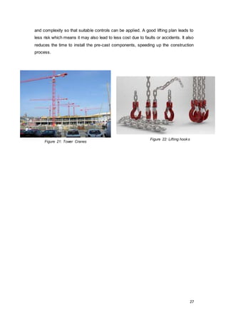 27
and complexity so that suitable controls can be applied. A good lifting plan leads to
less risk which means it may also lead to less cost due to faults or accidents. It also
reduces the time to install the pre-cast components, speeding up the construction
process.
Figure 21: Tower Cranes
Figure 22: Lifting hooks
 