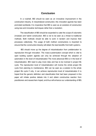 28
Conclusion
In a nutshell, IBS should be seen as an innovative improvement in the
construction industry. In industrialized construction, this innovation agenda has been
promoted worldwide. It is imperative that IBS is seen as an evolution of construction
using new and innovative techniques rather than a revolution.
The classification of IBS should be expanded to cater the scope of volumetric
(modular) and hybrid construction. IBS is not to be seen as a threat to traditional
methods. Both methods should be able to work in tandem and improve their
processes collectively. The usage of both method constructions is important to
ensure that the construction industry will obtain the best benefits from both systems.
IBS should move up the degree of industrialization from prefabrication to
reproduction through innovation. The mass-customisation concept which is vital to
open building system agenda can only be achieved through the adoption of
automation in the level of industrialization The more advanced IBS is in the level of
industrialization, IBS need to play more roles and has to be involved in project life
cycle. The reproduction level of industrialization will involve the whole project life
cycle from planning to maintenance. IBS can be seen as a solution to the whole
project life cycle if only, it can achieve reproduction level of industrialization It is
hoped that the generic definition and classification that had been proposed in this
paper will initiate positive debate into it and obtain constructive reaction from
practitioners and researchers hoped, and thus will enhance our understanding of IBS.
 