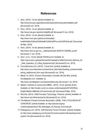 29
References
1. Anon, (2014). 1st ed. [ebook] Available at:
http://www.bca.gov.sg/professionals/iquas/others/precastinstallation.pdf
[Accessed 8 Jun. 2014].
2. Anon, (2014). 1st ed. [ebook] Available at:
http://www.hse.gov.uk/pubns/indg290.pdf [Accessed 14 Jun. 2014].
3. Anon, (2014). 1st ed. [ebook] Available at:
http://www.mom.gov.sg/Documents/safety-
health/Safety%20and%20Health%20at%20Pre-cast%20Yards.pdf [Accessed
29 May. 2014].
4. Anon, (2014). 1st ed. [ebook] Available at:
http://www.vwa.vic.gov.au/__data/assets/pdf_file/0014/13028/tilt_up.pdf
[Accessed 11 Jun. 2014].
5. Anon, (n.d.). 1st ed. [ebook] WSHCouncil. Available at:
https://www.wshc.sg/wps/themes/html/upload/cms/file/Technical_Advisory_for
_Safe_Operation_of_Lifting_Equipment.pdf [Accessed 23 Jun. 2014].
6. Concretecentre.com, (2014). Tunnel form. [online] Available at:
http://www.concretecentre.com/technical_information/building_solutions/loadb
earing_walls/tunnel_form.aspx [Accessed 9 Jun. 2014].
7. Manaf, N. (2014). Product Presentation | Duralite (M) Sdn Bhd. [online]
Duralitegreen.com. Available at:
http://www.duralitegreen.com/ppresentation.php [Accessed 1 Jul. 2014].
8. Modern methods of construction (MMC). (2014). 1st ed. [ebook] Zurich.
Available at: http://insider.zurich.co.uk/wp-content/uploads/2014/03/Risk-
Insight-Modern-Methods-of-Construction.pdf [Accessed 8 May. 2014].
9. Rsb.info, (2014). RSB Formwork Technology: Products. [online] Available at:
http://www.rsb.info/en/products/ [Accessed 22 Jun. 2014].
10. The National Precast Concrete Association, (2006). THE LITTLE BOOK OF
CONCRETE. [online] Available at: http://precast.org/wp-
content/uploads/docs/100_Adantages_of_Precast_Concrete.pdf.
11.Waikogroup.com, (2014). Self Reacting Tunnel Formwork. [online] Available
at: http://www.waikogroup.com/tunnel-formwork-system/self-reacting-tunnel-
system.html [Accessed 25 Jun. 2014].
 