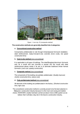 6
Figure 1: Icon city, PJ (composite method)
The construction methods are generally classified into 4 categories:
a. Conventional construction method
Components prefabricated on site through timber/plywood formwork installation,
steel reinforcement, ready-mix/cast-in-situ concrete (more costly, low speed
construction time)
b. Cast-in-situ method (non-conventional)
It is applicable to all types of buildings. The steel/fibreglass/aluminium formwork
acts as a mould and wet concrete is poured into the mould with steel
reinforcement places inside it. Its aim is to eliminate traditional timber framed
formwork. (Less cost, speedy construction)
c. Composite method (non-conventional)
The components of the building are partially prefabricated. (Quality improved,
shorter construction time, reduce cost)
d. Fully prefabricated method (non-conventional)
All elements of the building are prefabricated in the factory. (Shortest construction
time, high cost)
The conventional construction method is currently proved to be the best selection in
Malaysia’s construction industry because it is the most cost saving and realistic
choice. HOWEVER, studies had been carried out about more on IBS system as we
believe that it will take a big role in the future’s construction industry.
 