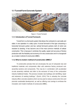 8
1.1 TunnelForm Concrete System
Figure 2: Tunnel Formwork
1.1.1 Introduction of Tunnel Formwork
Tunnel form is a formwork system that allows the contractor to cast walls and
slabs in one operation in a daily cycle. A tunnel formwork of the type comprising a
horizontal formwork portion and two vertical formwork portions both of which are
resistant to bending. It has become one of the most common methods of cellular
construction. This is because it combines the quality, speed and accuracy of factory
production with the flexibility and economy of in-situ construction and it is recognized
as a modern method of construction (MMC).
1.1.2 What is modern method of construction (MMC)?
“A construction process that can encompass the use of composite new and
traditional materials and components often with extensive factory produced sub-
assembly sections and components. This may be in combination with accelerated
on-site assembly methods and often to the exclusion of many of the construction
industry traditional trades. The process includes new buildings and retrofitting, repair
and extension of existing buildings.” (Zurich, 2014) This is whereby the concrete
industry offers concrete solutions which can be used to reduce construction time and
promote sustainable development, as well as offering cost savings to embrace the
innovation and modern methods of construction (MMC).
 
