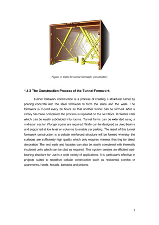 9
Figure 3: Cells for tunnel formwork construction
1.1.3 The Construction Process of the Tunnel Formwork
Tunnel formwork construction is a process of creating a structural tunnel by
pouring concrete into the steel formwork to form the slabs and the walls. The
formwork is moved every 24 hours so that another tunnel can be formed. After a
storey has been completed, the process is repeated on the next floor. It creates cells
which can be easily subdivided into rooms. Tunnel forms can be extended using a
mid-span section if longer spans are required. Walls can be designed as deep beams
and supported at low level on columns to enable car parking. The result of this tunnel
formwork construction is a cellular reinforced structure will be formed whereby the
surfaces are sufficiently high quality which only requires minimal finishing for direct
decoration. The end walls and facades can also be easily completed with thermally
insulated units which can be clad as required. This system creates an efficient load-
bearing structure for use in a wide variety of applications. It is particularly effective in
projects suited to repetitive cellular construction such as residential condos or
apartments, hotels, hostels, barracks and prisons.
 