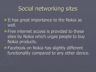 Social networking sites It has great importance to the Nokia as well. Free internet access is provided to these sites by Nokia which urges people to buy Nokia products. Facebook on Nokia has slightly different functionality compared to any other device. 