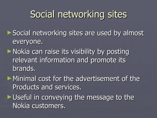 Social networking sites Social networking sites are used by almost everyone.  Nokia can raise its visibility by posting relevant information and promote its brands. Minimal cost for the advertisement of the Products and services. Useful in conveying the message to the Nokia customers. 