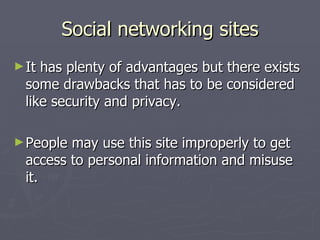 Social networking sites It has plenty of advantages but there exists some drawbacks that has to be considered like security and privacy. People may use this site improperly to get access to personal information and misuse it. 