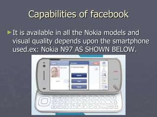 Capabilities of facebook It is available in all the Nokia models and visual quality depends upon the smartphone used.ex: Nokia N97 AS SHOWN BELOW. 