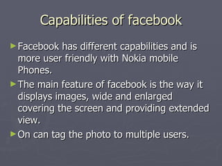 Capabilities of facebook Facebook has different capabilities and is more user friendly with Nokia mobile Phones. The main feature of facebook is the way it displays images, wide and enlarged covering the screen and providing extended view. On can tag the photo to multiple users. 