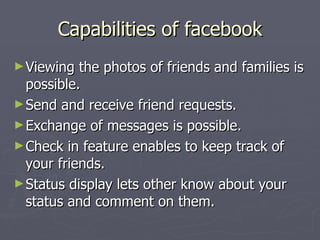 Capabilities of facebook Viewing the photos of friends and families is possible. Send and receive friend requests. Exchange of messages is possible. Check in feature enables to keep track of your friends.  Status display lets other know about your status and comment on them. 