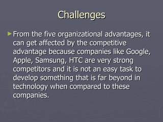 Challenges From the five organizational advantages, it can get affected by the competitive advantage because companies like Google, Apple, Samsung, HTC are very strong competitors and it is not an easy task to develop something that is far beyond in technology when compared to these companies.  