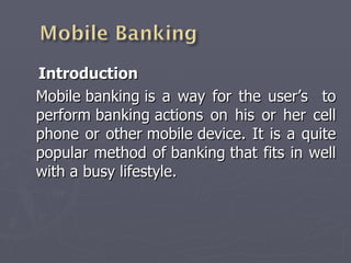 Introduction  Mobile banking is a way for the user’s  to perform banking actions on his or her cell phone or other mobile device. It is a quite popular method of banking that fits in well with a busy lifestyle. 