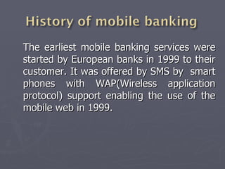 The earliest mobile banking services were started by European banks in 1999 to their customer. It was offered by SMS by  smart phones with WAP(Wireless application protocol) support enabling the use of the mobile web in 1999. 