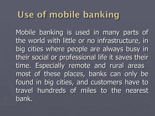 Mobile banking is used in many parts of the world with little or no infrastructure, in big cities where people are always busy in their social or professional life it saves their time. Especially remote and rural areas  most of these places, banks can only be found in big cities, and customers have to travel hundreds of miles to the nearest bank. 