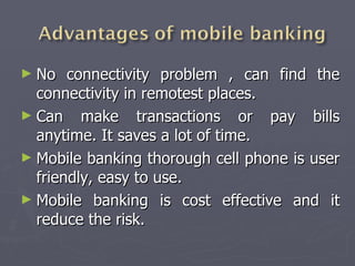 No connectivity problem , can find the connectivity in remotest places. Can make transactions or pay bills anytime. It saves a lot of time. Mobile banking thorough cell phone is user friendly, easy to use. Mobile banking is cost effective and it reduce the risk. 
