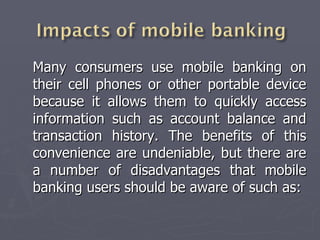 Many consumers use mobile banking on their cell phones or other portable device because it allows them to quickly access information such as account balance and transaction history. The benefits of this convenience are undeniable, but there are a number of disadvantages that mobile banking users should be aware of such as: 