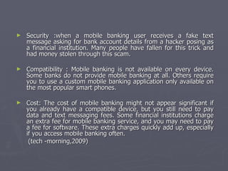Security :when a mobile banking user receives a fake text message asking for bank account details from a hacker posing as a financial institution. Many people have fallen for this trick and had money stolen through this scam. Compatibility : Mobile banking is not available on every device. Some banks do not provide mobile banking at all. Others require you to use a custom mobile banking application only available on the most popular smart phones. Cost: The cost of mobile banking might not appear significant if you already have a compatible device, but you still need to pay data and text messaging fees. Some financial institutions charge an extra fee for mobile banking service, and you may need to pay a fee for software. These extra charges quickly add up, especially if you access mobile banking often. (tech -morning,2009) 