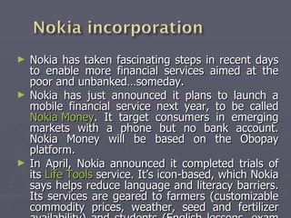 Nokia has taken fascinating steps in recent days to enable more financial services aimed at the poor and unbanked…someday. Nokia has just announced it plans to launch a mobile financial service next year, to be called  Nokia Money . It target consumers in emerging markets with a phone but no bank account. Nokia Money will be based on the Obopay platform. In April, Nokia announced it completed trials of its  Life Tools  service. It’s icon-based, which Nokia says helps reduce language and literacy barriers. Its services are geared to farmers (customizable commodity prices, weather, seed and fertilizer availability) and students (English lessons, exam prep). (CGAP,2009) 