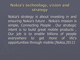 Nokia’s strategy is about investing in and ensuring Nokia’s future . Nokia’s mission is simple, Connecting People . Our strategic intent is to build great mobile products , Our job is to enable billions of people everywhere to get more of life’s opportunities through mobile.(Nokia,2011) 