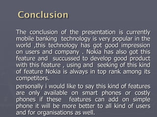 The conclusion of the presentation is currently mobile banking  technology is very popular in the world ,this technology has got good impression on users and company . Nokia has also got this feature and  succussed to develop good product with this feature , using and  seeking of this kind of feature Nokia is always in top rank among its competitors. personally i would like to say this kind of features are only available on smart phones or costly phones if these  features can add on simple phone it will be more better to all kind of users and for organisations as well. 