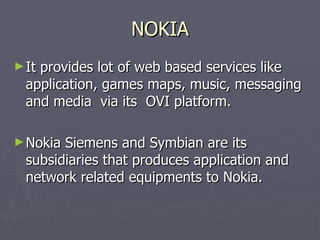 NOKIA It provides lot of web based services like  application, games maps, music, messaging and media  via its  OVI platform.  Nokia Siemens and Symbian are its subsidiaries that produces application and network related equipments to Nokia. 