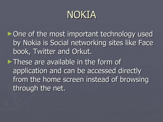 NOKIA One of the most important technology used by Nokia is Social networking sites like Face book, Twitter and Orkut. These are available in the form of application and can be accessed directly from the home screen instead of browsing through the net. 
