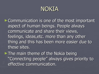 NOKIA Communication is one of the most important aspect of human beings. People always communicate and share their views, feelings, ideas,etc. more than any other thing and this has been more easier due to these sites. The main theme of the Nokia being “Connecting people” always gives priority to effective communication. 