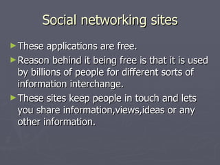 Social networking sites These applications are free. Reason behind it being free is that it is used by billions of people for different sorts of information interchange. These sites keep people in touch and lets you share information,views,ideas or any other information. 