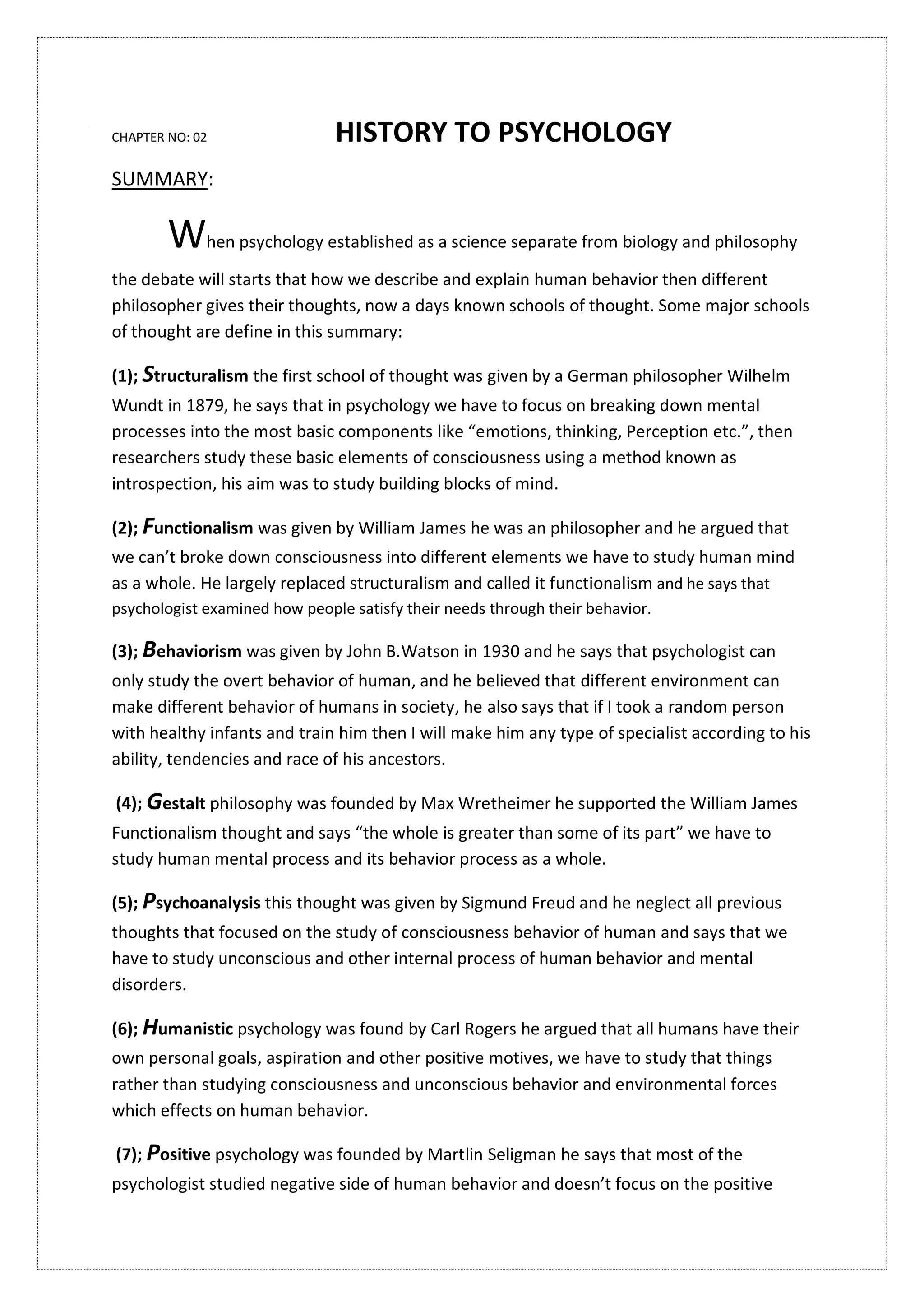 CHAPTER NO: 02 HISTORY TO PSYCHOLOGY
SUMMARY:
When psychology established as a science separate from biology and philosophy
the debate will starts that how we describe and explain human behavior then different
philosopher gives their thoughts, now a days known schools of thought. Some major schools
of thought are define in this summary:
(1); Structuralism the first school of thought was given by a German philosopher Wilhelm
Wundt in 1879, he says that in psychology we have to focus on breaking down mental
processes into the most basic components like “emotions, thinking, Perception etc.”, then
researchers study these basic elements of consciousness using a method known as
introspection, his aim was to study building blocks of mind.
(2); Functionalism was given by William James he was an philosopher and he argued that
we can’t broke down consciousness into different elements we have to study human mind
as a whole. He largely replaced structuralism and called it functionalism and he says that
psychologist examined how people satisfy their needs through their behavior.
(3); Behaviorism was given by John B.Watson in 1930 and he says that psychologist can
only study the overt behavior of human, and he believed that different environment can
make different behavior of humans in society, he also says that if I took a random person
with healthy infants and train him then I will make him any type of specialist according to his
ability, tendencies and race of his ancestors.
(4); Gestalt philosophy was founded by Max Wretheimer he supported the William James
Functionalism thought and says “the whole is greater than some of its part” we have to
study human mental process and its behavior process as a whole.
(5); Psychoanalysis this thought was given by Sigmund Freud and he neglect all previous
thoughts that focused on the study of consciousness behavior of human and says that we
have to study unconscious and other internal process of human behavior and mental
disorders.
(6); Humanistic psychology was found by Carl Rogers he argued that all humans have their
own personal goals, aspiration and other positive motives, we have to study that things
rather than studying consciousness and unconscious behavior and environmental forces
which effects on human behavior.
(7); Positive psychology was founded by Martlin Seligman he says that most of the
psychologist studied negative side of human behavior and doesn’t focus on the positive
 