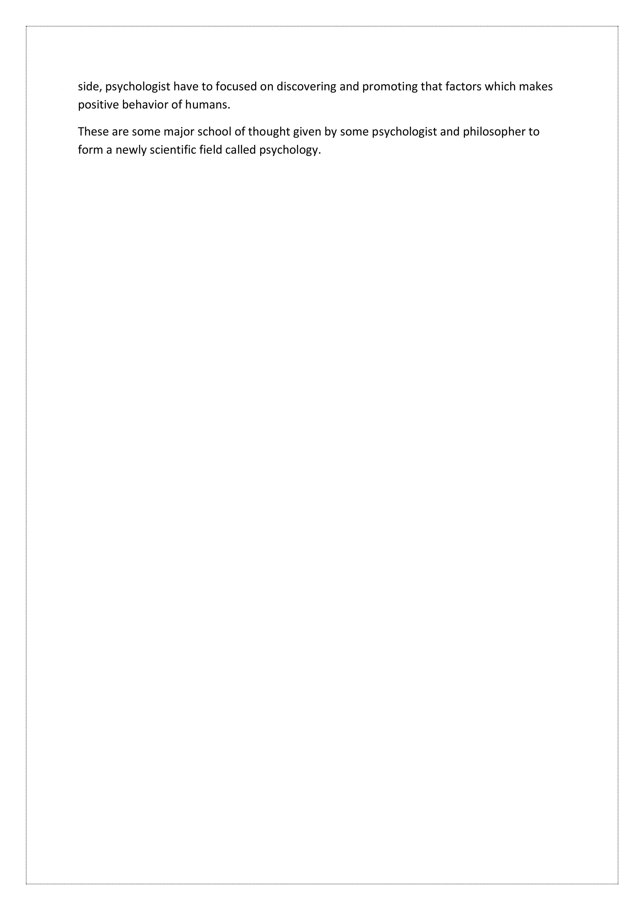 side, psychologist have to focused on discovering and promoting that factors which makes
positive behavior of humans.
These are some major school of thought given by some psychologist and philosopher to
form a newly scientific field called psychology.
 