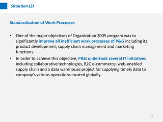 Situation (2)


Standardization of Work Processes

• One of the major objectives of Organization 2005 program was to
  significantly improve all inefficient work processes of P&G including its
  product development, supply chain management and marketing
  functions.
• In order to achieve this objective, P&G undertook several IT initiatives
  including collaborative technologies, B2C e-commerce, web-enabled
  supply chain and a data warehouse project for supplying timely data to
  company’s various operations located globally.




                                                                              11
 