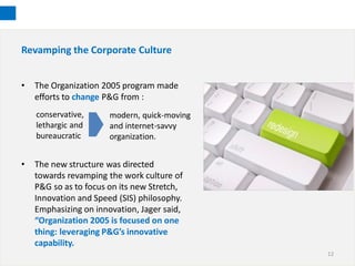 Revamping the Corporate Culture


•   The Organization 2005 program made
    efforts to change P&G from :
    conservative,      modern, quick-moving
    lethargic and      and internet-savvy
    bureaucratic       organization.


•   The new structure was directed
    towards revamping the work culture of
    P&G so as to focus on its new Stretch,
    Innovation and Speed (SIS) philosophy.
    Emphasizing on innovation, Jager said,
    “Organization 2005 is focused on one
    thing: leveraging P&G’s innovative
    capability.
                                              12
 