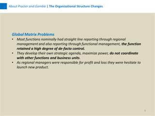 About Procter and Gamble | The Organizational Structure Changes




  Global Matrix Problems
  • Most functions nominally had straight line reporting through regional
    management and also reporting through functional management, the function
    retained a high degree of de-facto control.
  • They develop their own strategic agenda, maximize power, do not coordinate
    with other functions and business units.
  • As regional managers were responsible for profit and loss they were hesitate to
    launch new product.




                                                                                      9
 