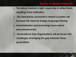Socio-Cultural Impacts The labour markets is tight, especially in skilled fields requiring more motivation.   The demand for personnel in distant countries will increase the need for foreign-language training. Industrialization and technology have raised educational levels .   Generational Gap -Organisations will be faced with challenges of bridging the gap between these generations. 