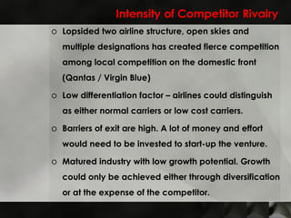 Intensity of Competitor Rivalry Lopsided two airline structure, open skies and multiple designations has created fierce competition among local competition on the domestic front (Qantas / Virgin Blue) Low differentiation factor – airlines could distinguish as either normal carriers or low cost carriers. Barriers of exit are high. A lot of money and effort would need to be invested to start-up the venture. Matured industry with low growth potential. Growth could only be achieved either through diversification or at the expense of the competitor. 