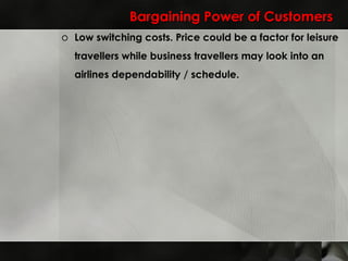 Bargaining Power of Customers Low switching costs. Price could be a factor for leisure travellers while business travellers may look into an airlines dependability / schedule. 