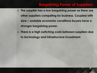Bargaining Power of Suppliers The supplier has a low bargaining power as there are other suppliers competing for business. Coupled with slow / unstable economic conditions buyers have a stronger bargaining power. There is a high switching costs between suppliers due to technology and infrastructure investment. 