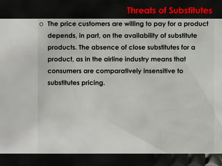 Threats of Substitutes The price customers are willing to pay for a product depends, in part, on the availability of substitute products. The absence of close substitutes for a product, as in the airline industry means that consumers are comparatively insensitive to substitutes pricing. 