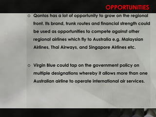 OPPORTUNITIES Qantas has a lot of opportunity to grow on the regional front. Its brand, trunk routes and financial strength could be used as opportunities to compete against other regional airlines which fly to Australia e.g. Malaysian Airlines, Thai Airways, and Singapore Airlines etc. Virgin Blue could tap on the government policy on multiple designations whereby it allows more than one Australian airline to operate international air services.  