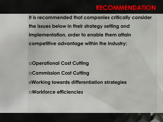RECOMMENDATION It is recommended that companies critically consider the issues below in their strategy setting and implementation, order to enable them attain competitive advantage within the industry: Operational Cost Cutting  Commission Cost Cutting  Working towards differentiation strategies  Workforce efficiencies 
