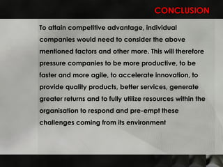 CONCLUSION To attain competitive advantage, individual companies would need to consider the above mentioned factors and other more. This will therefore pressure companies to be more productive, to be faster and more agile, to accelerate innovation, to provide quality products, better services, generate greater returns and to fully utilize resources within the organisation to respond and pre-empt these challenges coming from its environment  