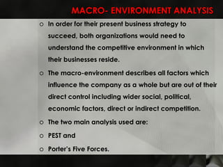 MACRO- ENVIRONMENT ANALYSIS In order for their present business strategy to succeed, both organizations would need to understand the competitive environment in which their businesses reside.  The macro-environment describes all factors which influence the company as a whole but are out of their direct control including wider social, political, economic factors, direct or indirect competition.  The two main analysis used are: PEST and  Porter’s Five Forces. 