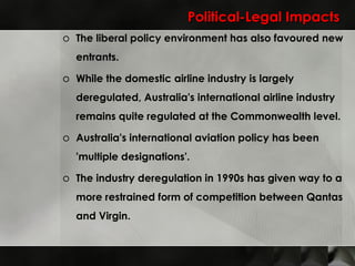 Political-Legal Impacts The liberal policy environment has also favoured new entrants. While the domestic airline industry is largely deregulated, Australia's international airline industry remains quite regulated at the Commonwealth level. Australia's international aviation policy has been 'multiple designations'.  The industry deregulation in 1990s has given way to a more restrained form of competition between Qantas and Virgin. 