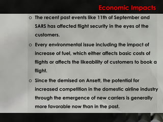 Economic Impacts The recent past events like 11th of September and SARS has affected flight security in the eyes of the customers.  Every environmental issue including the impact of increase of fuel, which either affects basic costs of flights or affects the likeability of customers to book a flight. Since the demised on Ansett, the potential for increased competition in the domestic airline industry through the emergence of new carriers is generally more favorable now than in the past.  