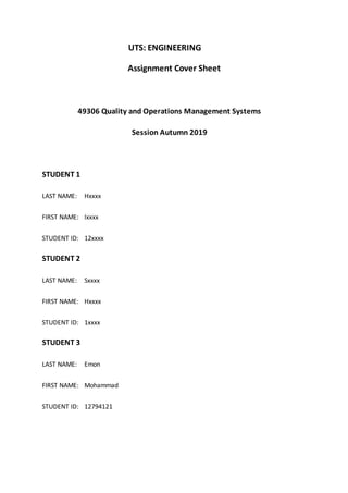 UTS: ENGINEERING
Assignment Cover Sheet
49306 Quality and Operations Management Systems
Session Autumn 2019
STUDENT 1
LAST NAME: Hxxxx
FIRST NAME: Ixxxx
STUDENT ID: 12xxxx
STUDENT 2
LAST NAME: Sxxxx
FIRST NAME: Hxxxx
STUDENT ID: 1xxxx
STUDENT 3
LAST NAME: Emon
FIRST NAME: Mohammad
STUDENT ID: 12794121
 