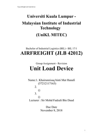 Fyp airfreight unit load device
1
Universiti Kuala Lumpur -
Malaysian Institute of Industrial
Technology
(UniKL MITEC)
Bachelor of Industrial Logistics (BIL) - BIL 17/1
AIRFREIGHT (JLB 42012)
Group Assignment - Revision
Unit Load Device
Name:1. Khairunnisaq binti Mat Hanafi
(57212117163)
2.
()
3.
()
Lecturer : Sir Mohd Fadzali Bin Daud
Due Date
November 8, 2018
 
