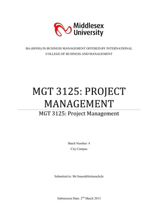 BA (HONS) IN BUSINESS MANAGEMENT OFFERED BY INTERNATIONAL
          COLLEGE OF BUSINESS AND MANAGEMENT




   MGT 3125: PROJECT
    MANAGEMENT
       MGT 3125: Project Management



                        Batch Number: 4
                          City Campus




               Submitted to: Mr.SuneshHettiarachchi




                 Submission Date: 2nd March 2013
 