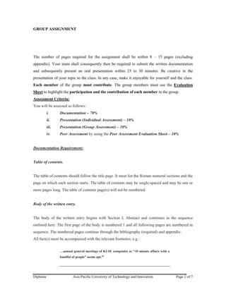 Diploma Asia Pacific University of Technology and Innovation Page 2 of 7
GROUP ASSIGNMENT
The number of pages required for the assignment shall be within 8 – 15 pages (excluding
appendix). Your team shall consequently then be required to submit the written documentation
and subsequently present an oral presentation within 25 to 30 minutes. Be creative in the
presentation of your topic to the class. In any case, make it enjoyable for yourself and the class.
Each member of the group must contribute. The group members must use the Evaluation
Sheet to highlight the participation and the contribution of each member in the group.
Assessment Criteria:
You will be assessed as follows:
i. Documentation – 70%
ii. Presentation (Individual Assessment) – 10%
iii. Presentation (Group Assessment) – 10%
iv. Peer Assessment by using the Peer Assessment Evaluation Sheet – 10%
Documentation Requirement:
Table of contents.
The table of contents should follow the title page. It must list the Roman numeral sections and the
page on which each section starts. The table of contents may be single-spaced and may be one or
more pages long. The table of contents page(s) will not be numbered.
Body of the written entry.
The body of the written entry begins with Section I, Abstract and continues in the sequence
outlined here. The first page of the body is numbered 1 and all following pages are numbered in
sequence. The numbered pages continue through the bibliography (required) and appendix.
All fact(s) must be accompanied with the relevant footnotes, e.g.:
…annual general meetings of KLSE companies as “10 minute affairs with a
handful of people” seems apt.29
 