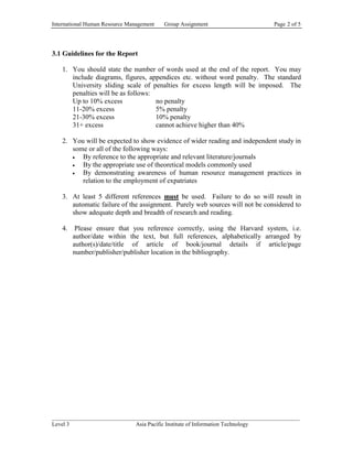 International Human Resource Management   Group Assignment                   Page 2 of 5




3.1 Guidelines for the Report

   1. You should state the number of words used at the end of the report. You may
      include diagrams, figures, appendices etc. without word penalty. The standard
      University sliding scale of penalties for excess length will be imposed. The
      penalties will be as follows:
      Up to 10% excess              no penalty
      11-20% excess                 5% penalty
      21-30% excess                 10% penalty
      31+ excess                    cannot achieve higher than 40%

   2. You will be expected to show evidence of wider reading and independent study in
      some or all of the following ways:
         By reference to the appropriate and relevant literature/journals
         By the appropriate use of theoretical models commonly used
         By demonstrating awareness of human resource management practices in
         relation to the employment of expatriates

   3. At least 5 different references must be used. Failure to do so will result in
      automatic failure of the assignment. Purely web sources will not be considered to
      show adequate depth and breadth of research and reading.

   4.    Please ensure that you reference correctly, using the Harvard system, i.e.
        author/date within the text, but full references, alphabetically arranged by
        author(s)/date/title of article of book/journal details if article/page
        number/publisher/publisher location in the bibliography.




______________________________________________________________________________________
Level 3                      Asia Pacific Institute of Information Technology
 