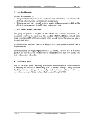 International Human Resource Management   Group Assignment                      Page 1 of 5


1. Learning Outcomes

Students should be able to:
   Analyse and critically evaluate the key theories and concepts that have influenced the
   strategies of international human resource management;
   Demonstrate high level research, problem solving and communication skills and be
   able to demonstrate analysis and decision making processes;

2. Instructions for the Assignment

This group assignment is weighted at 20% of the total in-course assessment. The
assignment comprises the submission of a short report (15% of the assessment) and a
group presentation (5% of the assessment) which should discuss the issues and area of
research undertaken.

The group should consist of 4 members. Each member of the group must participate in
the presentation.

The time allotted for the group presentation is 20 minutes, followed by a 5-10 minute
question and answer session. The Presentation will need to show team work and the time
limit will be strictly adhered to.


3. The Written Report

This is a 500 words report. Critically evaluate and analyse the factors that are important
in ensuring the success of expatriating staff to another country: ‘family situation,
flexibility and adaptability, job knowledge and motivation, relational skills, and
extracultural openness.” (Noe, Hollenbeck, Gerhart and Wright, 2000)




______________________________________________________________________________________
Level 3                      Asia Pacific Institute of Information Technology
 